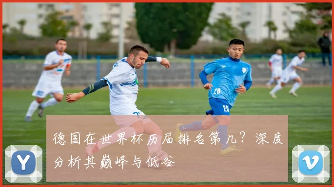 德国在世界杯历届排名第几？深度分析其巅峰与低谷