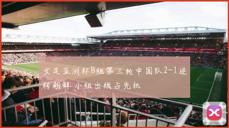 女足亚洲杯B组第三轮中国队2-1逆转朝鲜 小组出线占先机