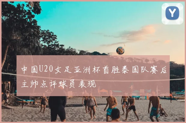 中国U20女足亚洲杯首胜泰国队赛后主帅点评球员表现